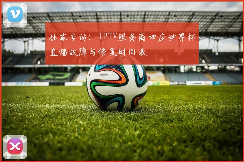 独家专访：IPTV服务商回应世界杯直播故障与修复时间表