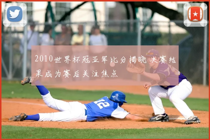 2010世界杯冠亚军比分揭晓 决赛结果成为赛后关注焦点