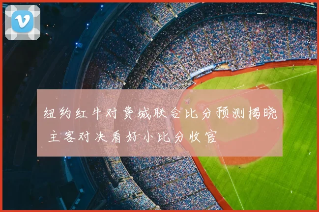 纽约红牛对费城联合比分预测揭晓 主客对决看好小比分收官