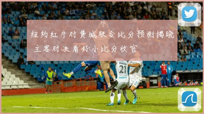 纽约红牛对费城联合比分预测揭晓 主客对决看好小比分收官