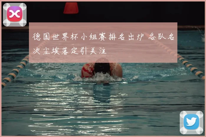 德国世界杯小组赛排名出炉 各队名次尘埃落定引关注