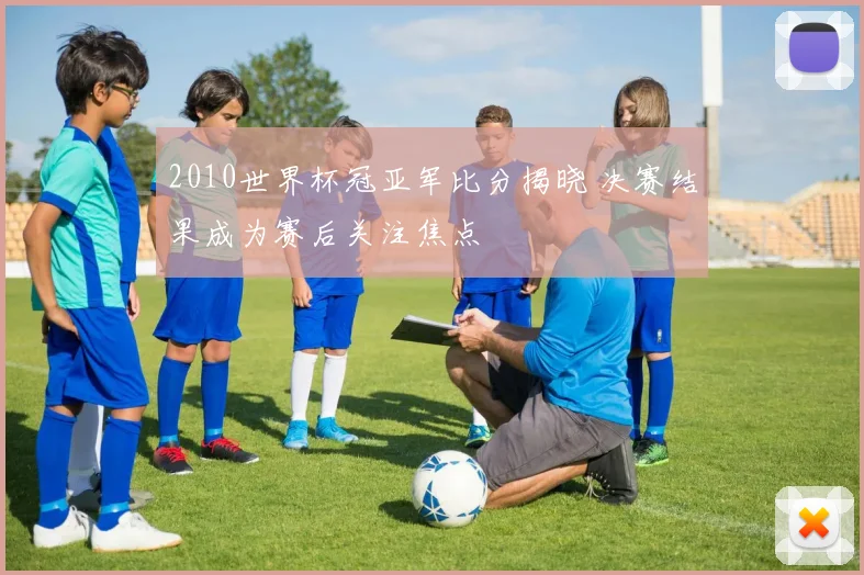 2010世界杯冠亚军比分揭晓 决赛结果成为赛后关注焦点