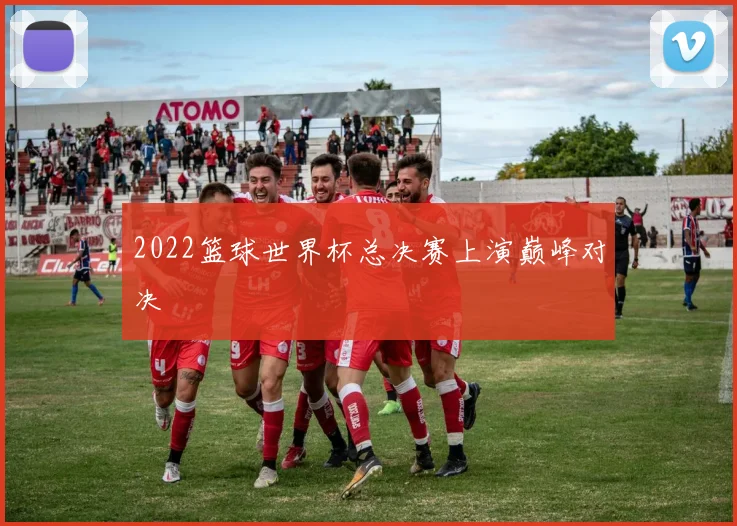 2022篮球世界杯总决赛上演巅峰对决