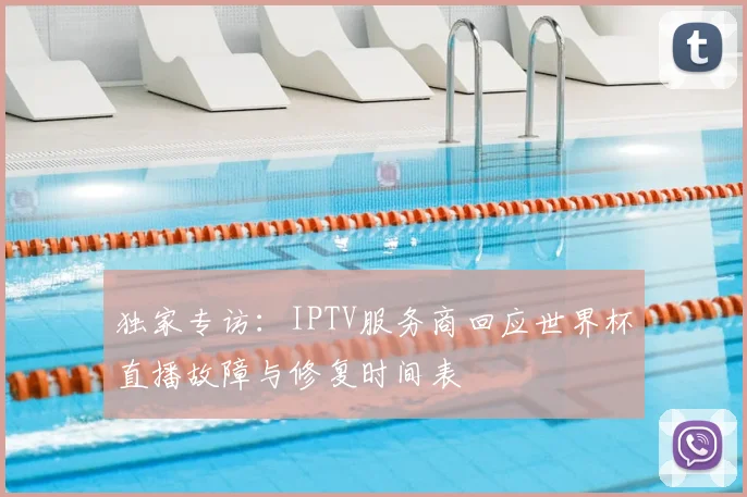 独家专访：IPTV服务商回应世界杯直播故障与修复时间表