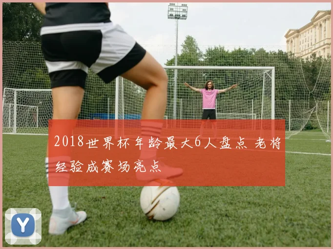 2018世界杯年龄最大6人盘点 老将经验成赛场亮点