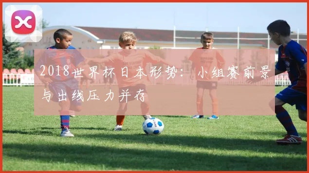 2018世界杯日本形势：小组赛前景与出线压力并存