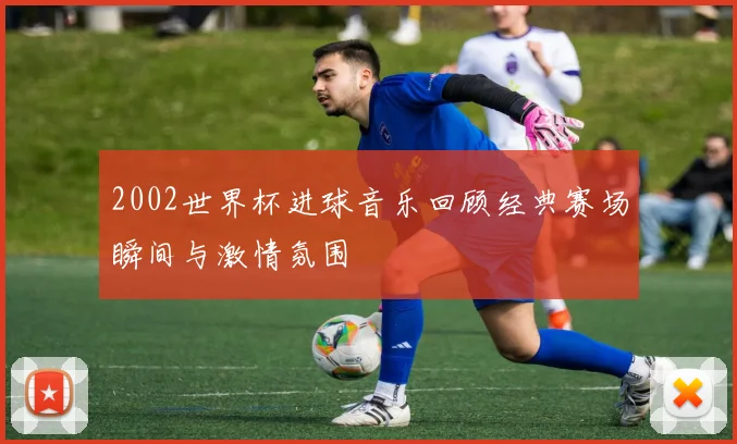 2002世界杯进球音乐回顾经典赛场瞬间与激情氛围
