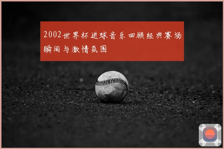 2002世界杯进球音乐回顾经典赛场瞬间与激情氛围