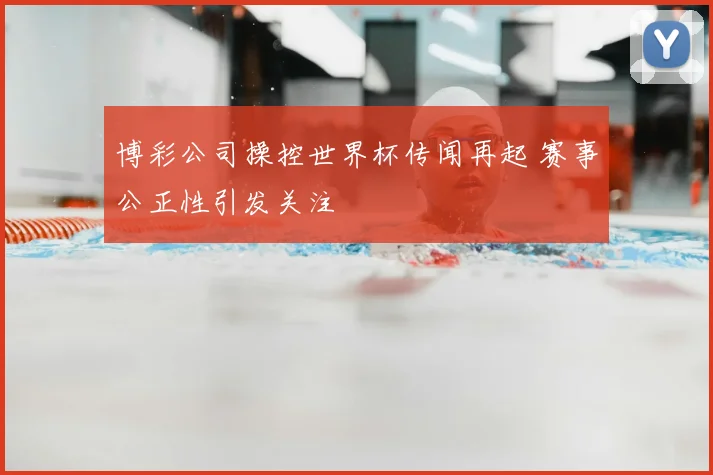 博彩公司操控世界杯传闻再起 赛事公正性引发关注