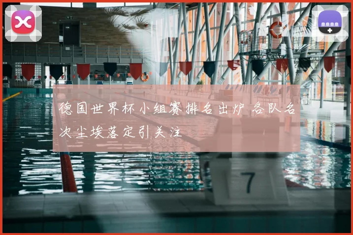 德国世界杯小组赛排名出炉 各队名次尘埃落定引关注