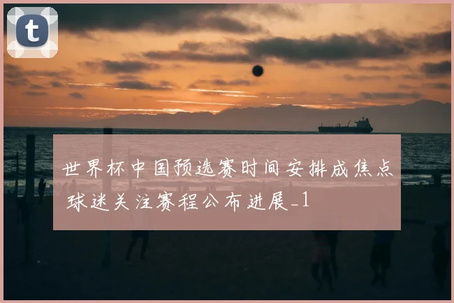 世界杯中国预选赛时间安排成焦点 球迷关注赛程公布进展_1