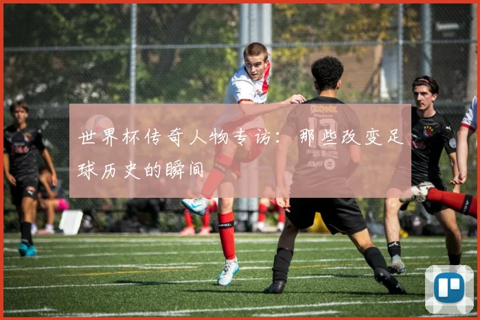 世界杯传奇人物专访：那些改变足球历史的瞬间