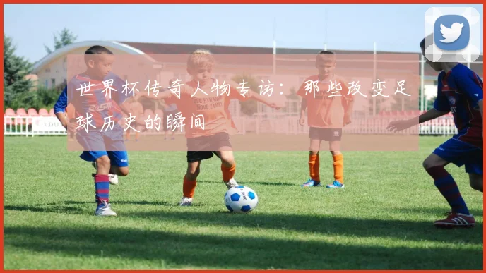 世界杯传奇人物专访：那些改变足球历史的瞬间