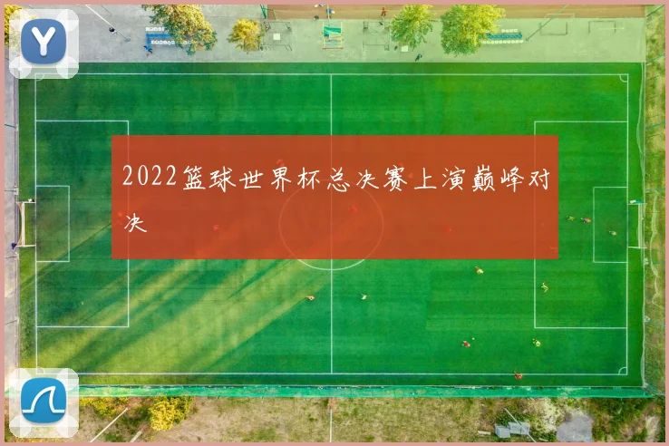 2022篮球世界杯总决赛上演巅峰对决