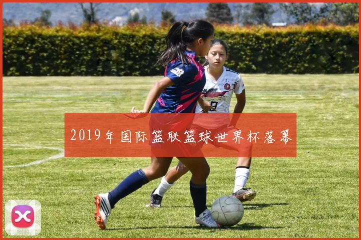 2019年国际篮联篮球世界杯落幕